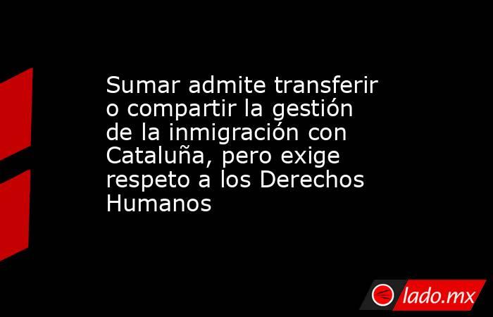 Sumar admite transferir o compartir la gestión de la inmigración con Cataluña, pero exige respeto a los Derechos Humanos. Noticias en tiempo real