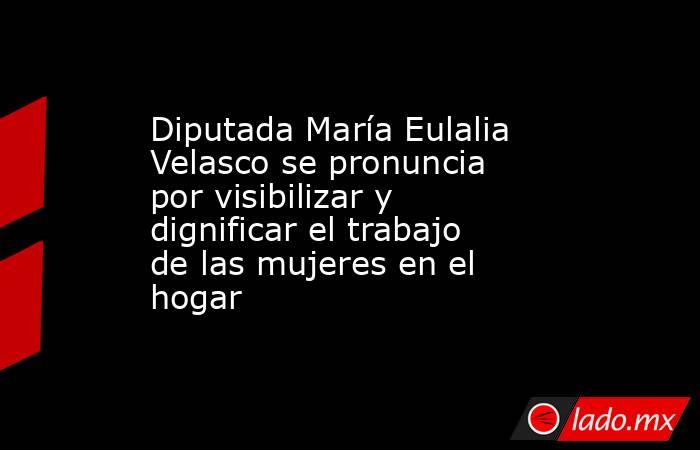 Diputada María Eulalia Velasco se pronuncia por visibilizar y dignificar el trabajo de las mujeres en el hogar. Noticias en tiempo real
