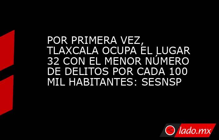 POR PRIMERA VEZ, TLAXCALA OCUPA EL LUGAR 32 CON EL MENOR NÚMERO DE DELITOS POR CADA 100 MIL HABITANTES: SESNSP. Noticias en tiempo real