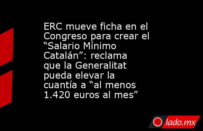 ERC mueve ficha en el Congreso para crear el “Salario Mínimo Catalán”: reclama que la Generalitat pueda elevar la cuantía a “al menos 1.420 euros al mes”. Noticias en tiempo real
