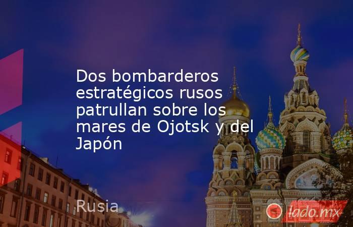 Dos bombarderos estratégicos rusos patrullan sobre los mares de Ojotsk y del Japón. Noticias en tiempo real
