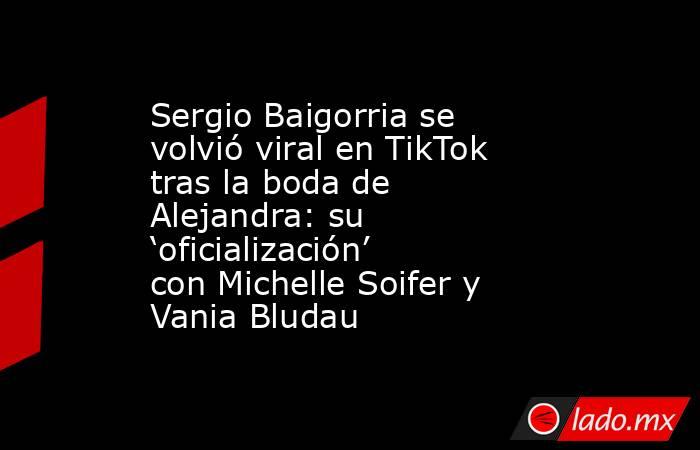 Sergio Baigorria se volvió viral en TikTok tras la boda de Alejandra: su ‘oficialización’ con Michelle Soifer y Vania Bludau. Noticias en tiempo real