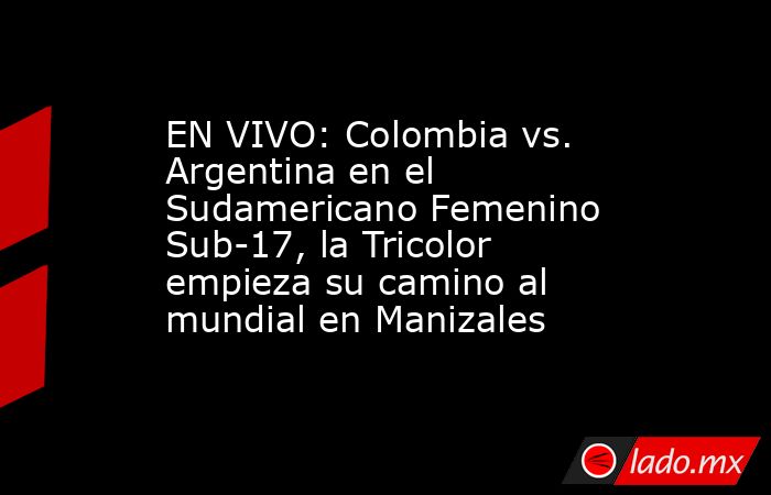 EN VIVO: Colombia vs. Argentina en el Sudamericano Femenino Sub-17, la Tricolor empieza su camino al mundial en Manizales. Noticias en tiempo real