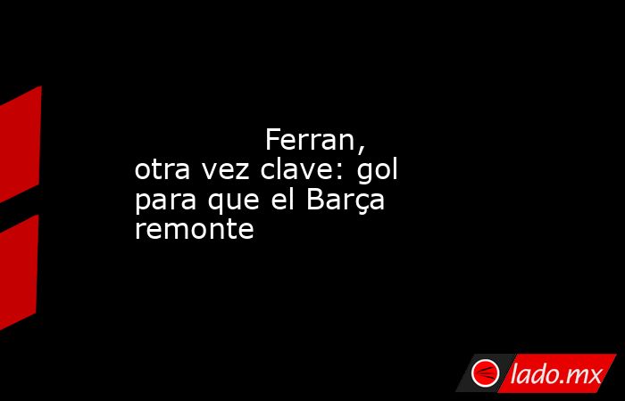             Ferran, otra vez clave: gol para que el Barça remonte         . Noticias en tiempo real