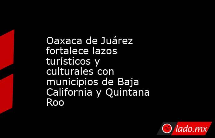 Oaxaca de Juárez fortalece lazos turísticos y culturales con municipios de Baja California y Quintana Roo. Noticias en tiempo real