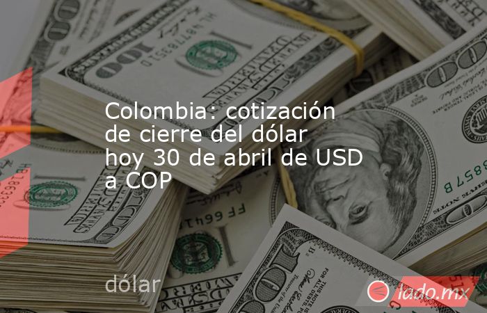 Colombia: cotización de cierre del dólar hoy 30 de abril de USD a COP. Noticias en tiempo real