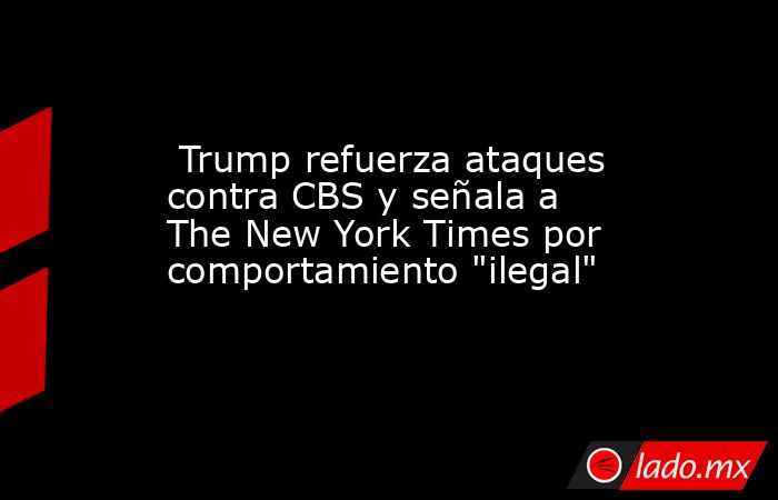  Trump refuerza ataques contra CBS y señala a The New York Times por comportamiento 