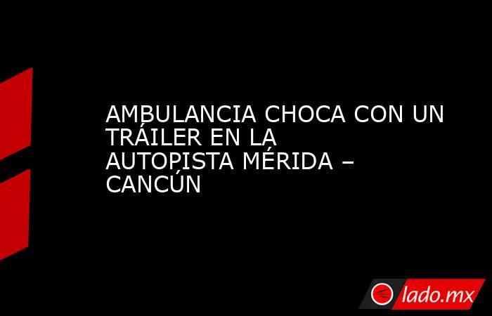 AMBULANCIA CHOCA CON UN TRÁILER EN LA AUTOPISTA MÉRIDA – CANCÚN. Noticias en tiempo real