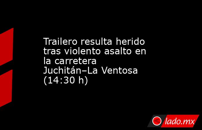 Trailero resulta herido tras violento asalto en la carretera Juchitán–La Ventosa (14:30 h). Noticias en tiempo real