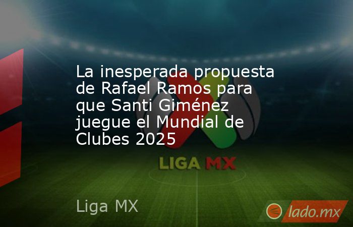 La inesperada propuesta de Rafael Ramos para que Santi Giménez juegue el Mundial de Clubes 2025. Noticias en tiempo real