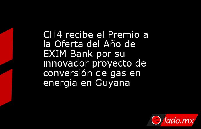 CH4 recibe el Premio a la Oferta del Año de EXIM Bank por su innovador proyecto de conversión de gas en energía en Guyana. Noticias en tiempo real
