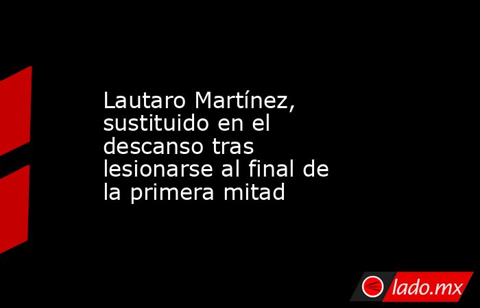 Lautaro Martínez, sustituido en el descanso tras lesionarse al final de la primera mitad. Noticias en tiempo real