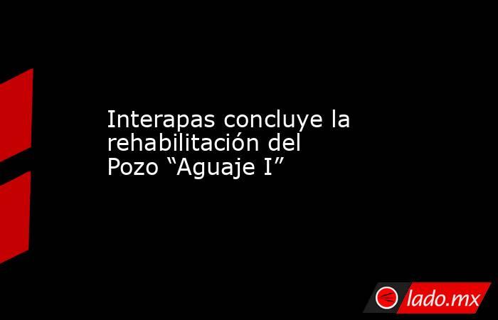 Interapas concluye la rehabilitación del Pozo “Aguaje I”. Noticias en tiempo real