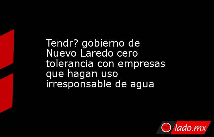 Tendr? gobierno de Nuevo Laredo cero tolerancia con empresas que hagan uso irresponsable de agua. Noticias en tiempo real