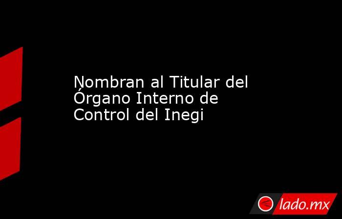 Nombran al Titular del Órgano Interno de Control del Inegi. Noticias en tiempo real