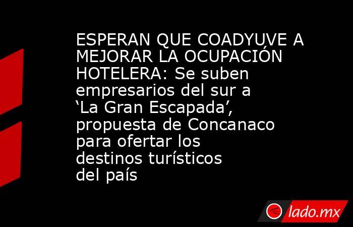 ESPERAN QUE COADYUVE A MEJORAR LA OCUPACIÓN HOTELERA: Se suben empresarios del sur a ‘La Gran Escapada’, propuesta de Concanaco para ofertar los destinos turísticos del país. Noticias en tiempo real