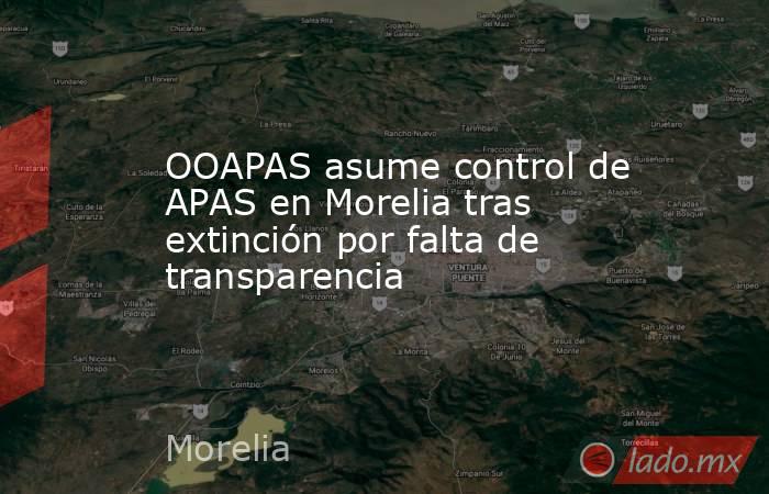 OOAPAS asume control de APAS en Morelia tras extinción por falta de transparencia. Noticias en tiempo real