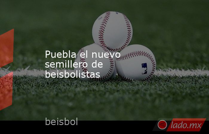 Puebla el nuevo semillero de beisbolistas. Noticias en tiempo real