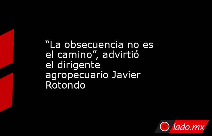 “La obsecuencia no es el camino”, advirtió el dirigente agropecuario Javier Rotondo. Noticias en tiempo real