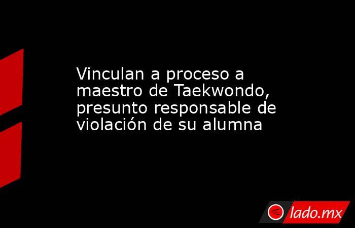 Vinculan a proceso a maestro de Taekwondo, presunto responsable de violación de su alumna. Noticias en tiempo real