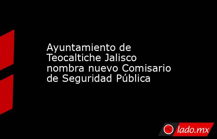 Ayuntamiento de Teocaltiche Jalisco nombra nuevo Comisario de Seguridad Pública. Noticias en tiempo real