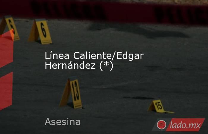 Línea Caliente/Edgar Hernández (*). Noticias en tiempo real