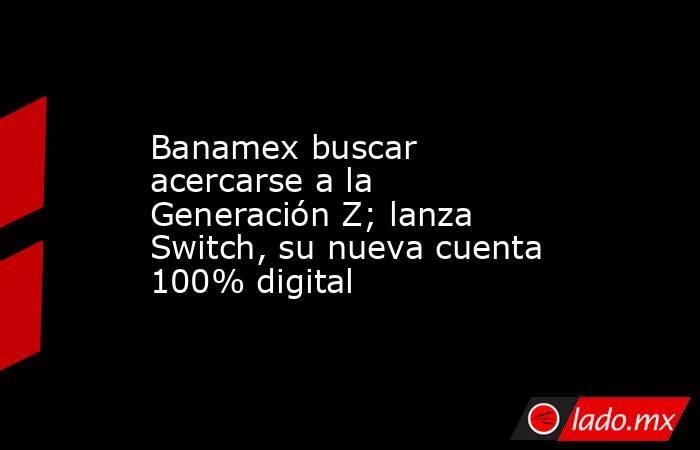 Banamex buscar acercarse a la Generación Z; lanza Switch, su nueva cuenta 100% digital. Noticias en tiempo real
