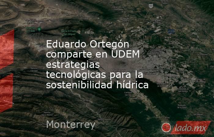 Eduardo Ortegón comparte en UDEM estrategias tecnológicas para la sostenibilidad hídrica. Noticias en tiempo real