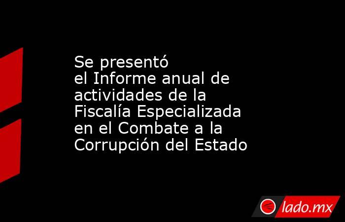 Se presentó el Informe anual de actividades de la Fiscalía Especializada en el Combate a la Corrupción del Estado. Noticias en tiempo real