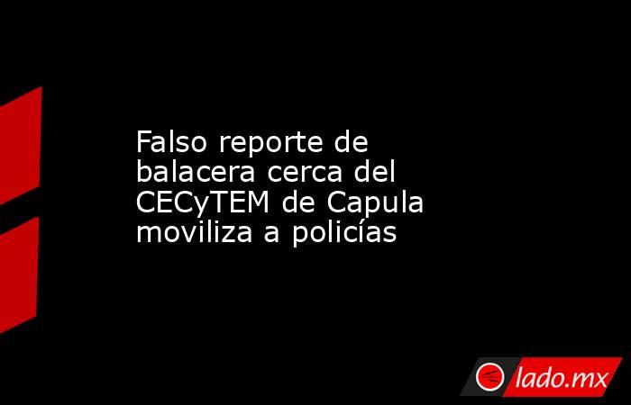 Falso reporte de balacera cerca del CECyTEM de Capula moviliza a policías. Noticias en tiempo real