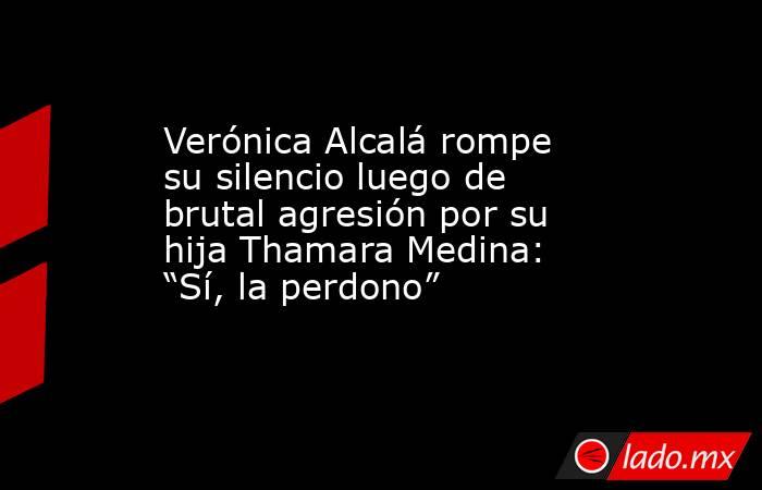 Verónica Alcalá rompe su silencio luego de brutal agresión por su hija Thamara Medina: “Sí, la perdono”. Noticias en tiempo real
