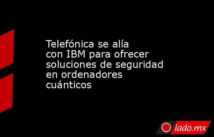 Telefónica se alía con IBM para ofrecer soluciones de seguridad en ordenadores cuánticos. Noticias en tiempo real
