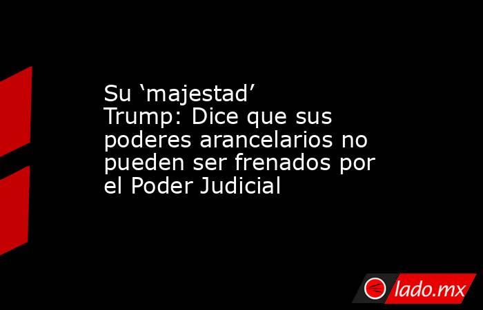 Su ‘majestad’ Trump: Dice que sus poderes arancelarios no pueden ser frenados por el Poder Judicial. Noticias en tiempo real