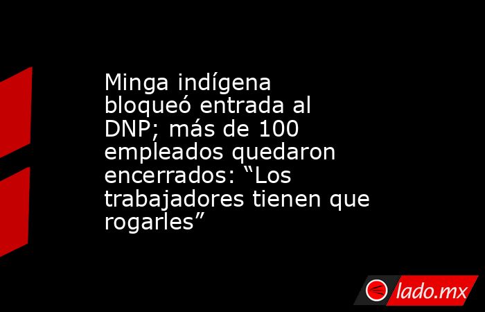 Minga indígena bloqueó entrada al DNP; más de 100 empleados quedaron encerrados: “Los trabajadores tienen que rogarles”. Noticias en tiempo real