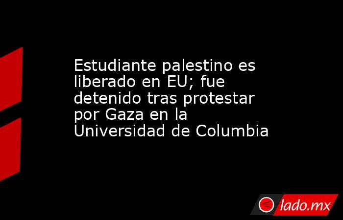 Estudiante palestino es liberado en EU; fue detenido tras protestar por Gaza en la Universidad de Columbia. Noticias en tiempo real