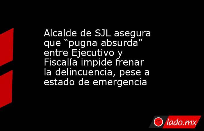 Alcalde de SJL asegura que “pugna absurda” entre Ejecutivo y Fiscalía impide frenar la delincuencia, pese a estado de emergencia. Noticias en tiempo real