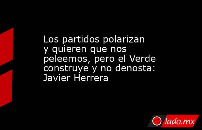 Los partidos polarizan y quieren que nos peleemos, pero el Verde construye y no denosta: Javier Herrera. Noticias en tiempo real