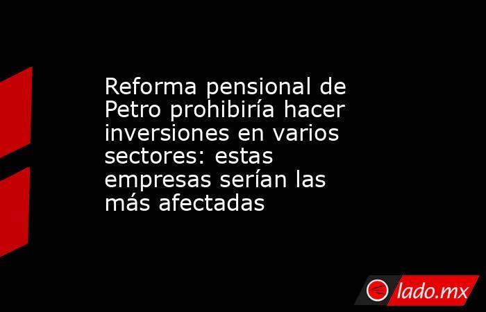 Reforma pensional de Petro prohibiría hacer inversiones en varios sectores: estas empresas serían las más afectadas. Noticias en tiempo real