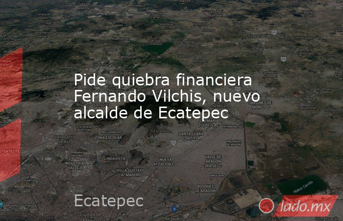 Pide quiebra financiera Fernando Vilchis, nuevo alcalde de Ecatepec. Noticias en tiempo real