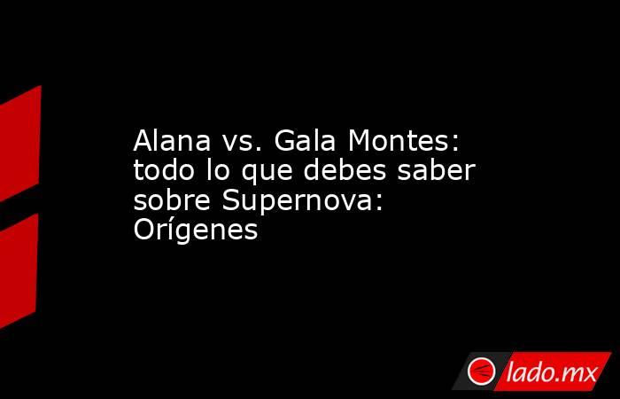 Alana vs. Gala Montes: todo lo que debes saber sobre Supernova: Orígenes. Noticias en tiempo real