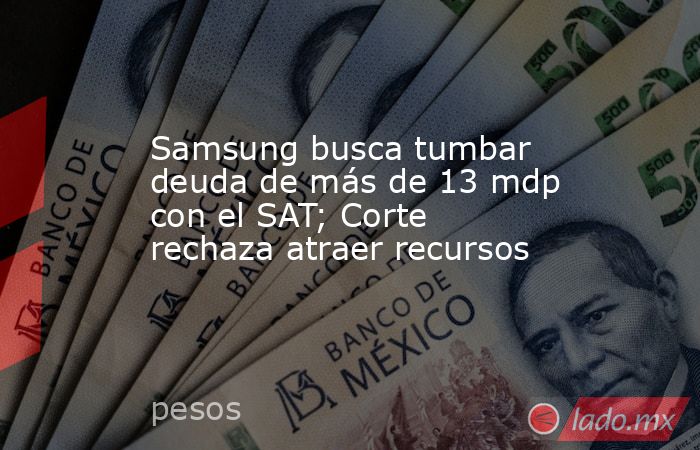 Samsung busca tumbar deuda de más de 13 mdp con el SAT; Corte rechaza atraer recursos. Noticias en tiempo real