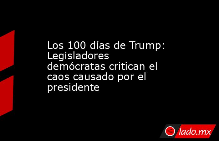 Los 100 días de Trump: Legisladores demócratas critican el caos causado por el presidente. Noticias en tiempo real