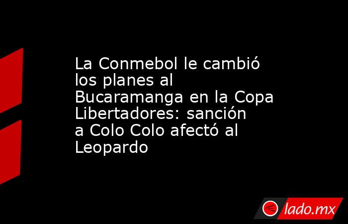 La Conmebol le cambió los planes al Bucaramanga en la Copa Libertadores: sanción a Colo Colo afectó al Leopardo. Noticias en tiempo real
