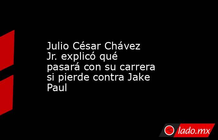 Julio César Chávez Jr. explicó qué pasará con su carrera si pierde contra Jake Paul. Noticias en tiempo real