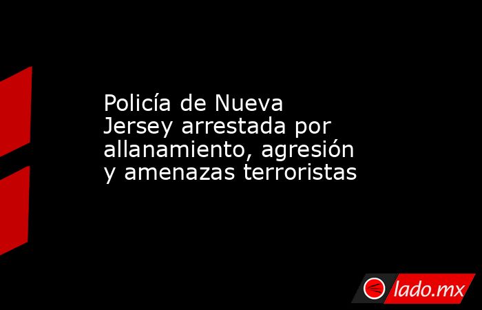 Policía de Nueva Jersey arrestada por allanamiento, agresión y amenazas terroristas. Noticias en tiempo real