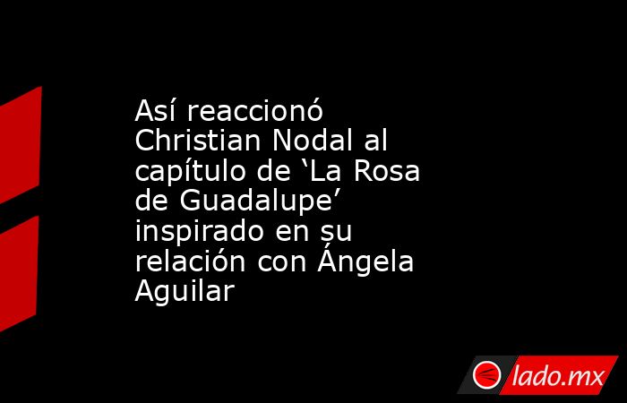 Así reaccionó Christian Nodal al capítulo de ‘La Rosa de Guadalupe’ inspirado en su relación con Ángela Aguilar. Noticias en tiempo real