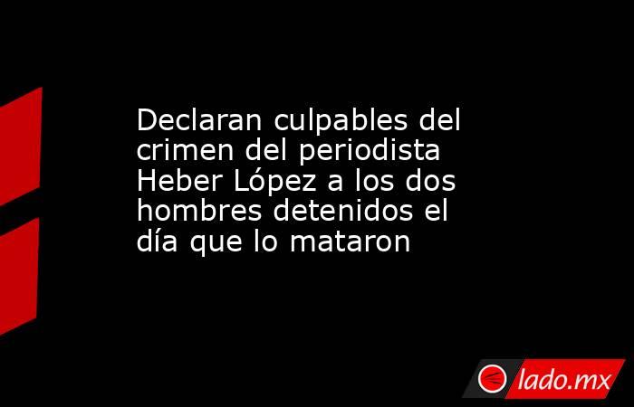 Declaran culpables del crimen del periodista Heber López a los dos hombres detenidos el día que lo mataron. Noticias en tiempo real