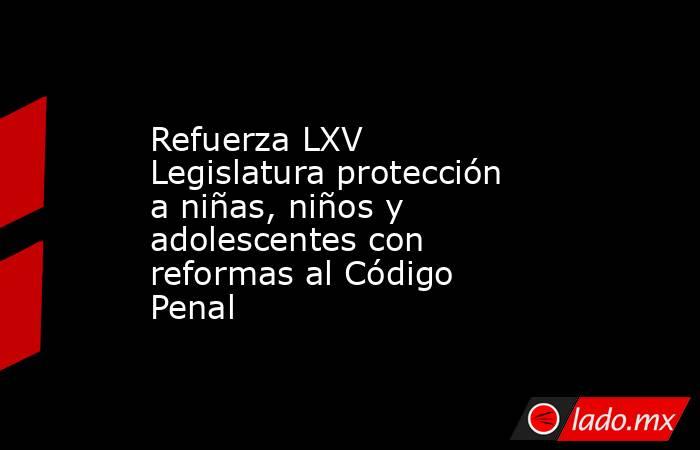 Refuerza LXV Legislatura protección a niñas, niños y adolescentes con reformas al Código Penal. Noticias en tiempo real