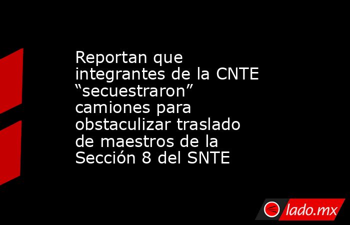 Reportan que integrantes de la CNTE “secuestraron” camiones para obstaculizar traslado de maestros de la Sección 8 del SNTE. Noticias en tiempo real