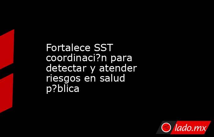 Fortalece SST coordinaci?n para detectar y atender riesgos en salud p?blica. Noticias en tiempo real